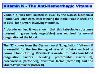 Vitamin K - The Anti-Hemorrhagic Vitamin
Vitamin K, was first isolated in 1939 by the Danish biochemist
Henrik Carl Peter Dam, later winning the Nobel Prize in Medicine
in 1943, for his work involving vitamin K.
A decade earlier, it was shown that this fat-soluble substance
(present in green leafy vegetables) was required for normal
coagulation of the blood.
The "K" comes from the German word "koagulation.” Vitamin K
is essential for the functioning of several proteins involved in
normal blood clotting. Vitamin K is needed to make four blood
coagulation factors, including: prothrombin (factor II),
proconvertin (factor VII), Christmas factor (factor IX) and the
Stuart-Power factor (factor X).
 