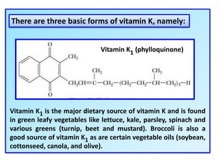 Vitamin K1 is the major dietary source of vitamin K and is found
in green leafy vegetables like lettuce, kale, parsley, spinach and
various greens (turnip, beet and mustard). Broccoli is also a
good source of vitamin K1 as are certain vegetable oils (soybean,
cottonseed, canola, and olive).
Vitamin K1 (phylloquinone)
There are three basic forms of vitamin K, namely:
 