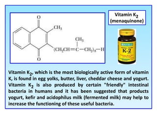 Vitamin K2, which is the most biologically active form of vitamin
K, is found in egg yolks, butter, liver, cheddar cheese and yogurt.
Vitamin K2 is also produced by certain "friendly" intestinal
bacteria in humans and it has been suggested that products
yogurt, kefir and acidophilus milk (fermented milk) may help to
increase the functioning of these useful bacteria.
Vitamin K2
(menaquinone)
 