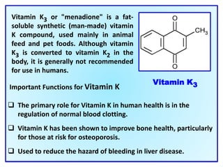 Important Functions for Vitamin K
 The primary role for Vitamin K in human health is in the
regulation of normal blood clotting.
 Vitamin K has been shown to improve bone health, particularly
for those at risk for osteoporosis.
 Used to reduce the hazard of bleeding in liver disease.
Vitamin K3 or "menadione" is a fat-
soluble synthetic (man-made) vitamin
K compound, used mainly in animal
feed and pet foods. Although vitamin
K3 is converted to vitamin K2 in the
body, it is generally not recommended
for use in humans.
Vitamin K3
 