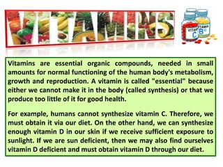 Vitamins are essential organic compounds, needed in small
amounts for normal functioning of the human body's metabolism,
growth and reproduction. A vitamin is called "essential" because
either we cannot make it in the body (called synthesis) or that we
produce too little of it for good health.
For example, humans cannot synthesize vitamin C. Therefore, we
must obtain it via our diet. On the other hand, we can synthesize
enough vitamin D in our skin if we receive sufficient exposure to
sunlight. If we are sun deficient, then we may also find ourselves
vitamin D deficient and must obtain vitamin D through our diet.
 