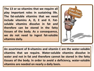 The 13 or so vitamins that we require all
play important roles in sustaining life.
The fat-soluble vitamins that we need
include vitamins A, D, E and K. Fat-
soluble vitamins dissolve in fat and
therefore can be stored in the fatty
tissues of the body. As a consequence,
we do not need to ingest fat-soluble
vitamins daily.
An assortment of B-vitamins and vitamin C are the water-soluble
vitamins that we require. Water-soluble vitamins dissolve in
water and not in fat and therefore cannot be stored in the fatty
tissues of the body. In order to avoid a deficiency, water-soluble
vitamins are needed on nearly a daily basis.
 