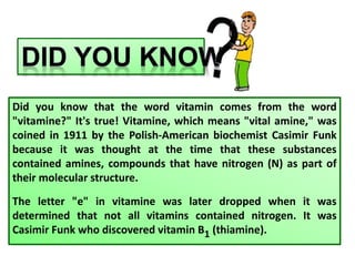Did you know that the word vitamin comes from the word
"vitamine?" It's true! Vitamine, which means "vital amine," was
coined in 1911 by the Polish-American biochemist Casimir Funk
because it was thought at the time that these substances
contained amines, compounds that have nitrogen (N) as part of
their molecular structure.
The letter "e" in vitamine was later dropped when it was
determined that not all vitamins contained nitrogen. It was
Casimir Funk who discovered vitamin B1 (thiamine).
 