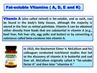 Fat-soluble Vitamins ( A, D, E and K)
Vitamin A (also called retinol) is fat-soluble, and as such, can
be found in the body’s fatty tissues, although the majority is
stored in the liver as retinyl palmitate. Vitamin A can be obtained
either directly from foods that are substantial in vitamin A (e.g.,
beef liver, fish liver oils, egg yolks and butter) or by converting a
substance called beta-carotene into vitamin A.
In 1913, the biochemist Elmer V. McCollum and his
colleagues conducted nutritional studies that led
to the discovery of vitamin A in butterfat and cod
liver oil. McCollum originally called it "fat-soluble
factor A" and then later "vitamine A."
 
