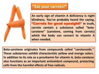 An early sign of vitamin A deficiency is night
blindness. You've probably heard the saying,
“Carrots for good eyesight!" In truth,
carrots contain a substance called "beta-
carotene" (carotene, coming from carrots)
which the body can convert to vitamin A
when needed.
"Eat your carrots!”
Beta-carotene originates from compounds called "carotenoids."
These substances exhibit characteristic yellow and orange colors.
In addition to its role as a provitamin for vitamin A, beta-carotene
also functions as an important antioxidant compound, protecting
cells from the harmful effects of free radicals.
 