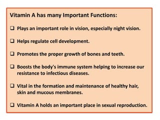 Vitamin A has many Important Functions:
 Plays an important role in vision, especially night vision.
 Helps regulate cell development.
 Promotes the proper growth of bones and teeth.
 Boosts the body's immune system helping to increase our
resistance to infectious diseases.
 Vital in the formation and maintenance of healthy hair,
skin and mucous membranes.
 Vitamin A holds an important place in sexual reproduction.
 
