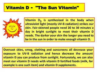 Vitamin D - "The Sun Vitamin"
Vitamin D3 is synthesized in the body when
ultraviolet light (mostly UV-B radiation) strikes our
skin. Fair-skinned people need 20 to 30 minutes a
day in bright sunlight to meet their vitamin D
needs. The darker your skin the longer you need to
be in the sun in order to make enough vitamin D.
Overcast skies, smog, clothing and sunscreens all decrease your
exposure to UV-B radiation and hence decrease the amount
vitamin D you can produce from sunlight. Fortunately, we can also
meet our vitamin D needs with vitamin D fortified foods (milk, for
example is one such item) and vitamin D supplements.
 