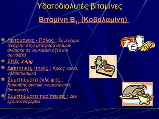Υδατοδιαλυτές βιταμίνες
                Βιταμίνη Β12 (Κοβαλαμίνη)

Λειτουργίες - Ρόλος : Συνένζυμο
(ενέχεται στην μεταφορά ατόμων
άνθρακα σε νουκλεϊκά οξέα και
αμινοξέα)
ΣΗΔ: 2,4μg
Διαιτητικές πηγές : Κρέας, αυγά,
γαλακτοκομικά
Συμπτώματα έλλειψης :
Κακοήθης αναιμία, νευρολογικές
διαταραχές
Συμπτώματα περίσσειας : Δεν
έχουν αναφερθεί
 