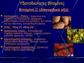 Υδατοδιαλυτές βιταμίνες
             Βιταμίνη C (Ασκορβικό οξύ)
Λειτουργίες - Ρόλος : Σημαντικό στη
σύνθεση του κολλαγόνου, διατήρηση
ενδοκυττάριου ιστού των χόνδρων, των οστών
και της οδοντίνης, αντιοξειδωτική δράση
ΣΗΔ : 75mg (Γ), 90mg (Α)
Διαιτητικές πηγές : Εσπεριδοειδή,
ντομάτες,πράσινες πιπεριές, πράσινη σαλάτα,
ακτινίδια, φράουλες, πεπόνι
Συμπτώματα έλλειψης : Σκορβούτο
(αποσύνθεση δέρματος, δοντιών, αγγείων,
επιθηλιακές αιμορραγίες)
Συμπτώματα περίσσειας : Σχετικά μη
τοξικό, πιθανά νεφρολιθίαση
 