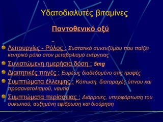 Υδατοδιαλυτές βιταμίνες
                 Παντοθενικό οξύ

Λειτουργίες - Ρόλος : Συστατικό συνενζύμου που παίζει
κεντρικό ρόλο στον μεταβολισμό ενέργειας
Συνιστώμενη ημερήσια δόση : 5mg
Διαιτητικές πηγές : Ευρέως διαδεδομένο στις τροφές
Συμπτώματα έλλειψης : Κόπωση, διαταραχές ύπνου και
προσανατολισμού, ναυτία
Συμπτώματα περίσσειας : Διάρροιες, υπερφόρτωση του
συκωτιού, αυξημένη εφίδρωση και διούρηση
 