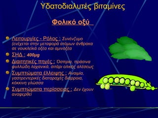 Υδατοδιαλυτές βιταμίνες
                   Φολικό οξύ

Λειτουργίες - Ρόλος : Συνένζυμο
(ενέχεται στην μεταφορά ατόμων άνθρακα
σε νουκλεϊκά οξέα και αμινοξέα
ΣΗΔ : 400μg
Διαιτητικές πηγές : Όσπρια, πράσινα
φυλλώδη λαχανικά, σιτάρι ολικής αλέσεως
Συμπτώματα έλλειψης : Αναιμία,
γαστρεντερικές διαταραχές διάρροια,
κόκκινη γλώσσα
Συμπτώματα περίσσειας : Δεν έχουν
αναφερθεί
 