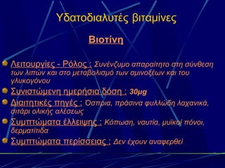 Υδατοδιαλυτές βιταμίνες
                        Βιοτίνη

Λειτουργίες - Ρόλος : Συνένζυμο απαραίτητο στη σύνθεση
των λιπών και στο μεταβολισμό των αμινοξέων και του
γλυκογόνου
Συνιστώμενη ημερήσια δόση : 30μg
Διαιτητικές πηγές : Όσπρια, πράσινα φυλλώδη λαχανικά,
σιτάρι ολικής αλέσεως
Συμπτώματα έλλειψης : Κόπωση, ναυτία, μυϊκοί πόνοι,
δερματίτιδα
Συμπτώματα περίσσειας : Δεν έχουν αναφερθεί
 
