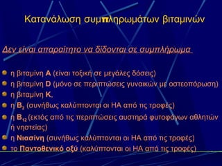 Κατανάλωση συμπληρωμάτων βιταμινών


Δεν είναι απαραίτητο να δίδονται σε συμπλήρωμα

  η βιταμίνη Α (είναι τοξική σε μεγάλες δόσεις)
  η βιταμίνη D (μόνο σε περιπτώσεις γυναικών με οστεοπόρωση)
  η βιταμίνη Κ,
  η Β2 (συνήθως καλύπτονται οι ΗΑ από τις τροφές)
  η Β12 (εκτός από τις περιπτώσεις αυστηρά φυτοφάγων αθλητών
  ή νηστείας)
  η Νιασίνη (συνήθως καλύπτονται οι ΗΑ από τις τροφές)
  το Παντοθενικό οξύ (καλύπτονται οι ΗΑ από τις τροφές)
 