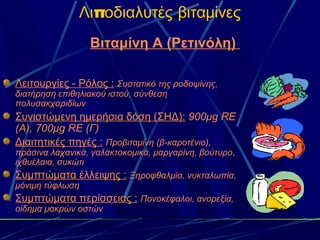 Λιποδιαλυτές βιταμίνες
                 Βιταμίνη Α (Ρετινόλη)

Λειτουργίες - Ρόλος : Συστατικό της ροδοψίνης,
διατήρηση επιθηλιακού ιστού, σύνθεση
πολυσακχαριδίων
Συνιστώμενη ημερήσια δόση (ΣΗΔ): 900μg RE
(A), 700μg RE (Γ)
Διαιτητικές πηγές : Προβιταμίνη (β-καροτένιο),
πράσινα λαχανικά, γαλακτοκομικά, μαργαρίνη, βούτυρο,
ιχθυέλαια, συκώτι
Συμπτώματα έλλειψης : Ξηροφθαλμία, νυκταλωπία,
μόνιμη τύφλωση
Συμπτώματα περίσσειας : Πονοκέφαλοι, ανορεξία,
οίδημα μακρών οστών
 