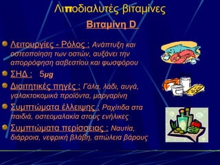 Λιποδιαλυτές βιταμίνες
                      Βιταμίνη D
Λειτουργίες - Ρόλος : Ανάπτυξη και
οστεοποίηση των οστών, αυξάνει την
απορρόφηση ασβεστίου και φωσφόρου
ΣΗΔ : 5μg
Διαιτητικές πηγές : Γάλα, λάδι, αυγά,
γαλακτοκομικά προϊόντα, μαργαρίνη
Συμπτώματα έλλειψης : Ραχίτιδα στα
παιδιά, οστεομαλακία στους ενήλικες
Συμπτώματα περίσσειας : Ναυτία,
διάρροια, νεφρική βλάβη, απώλεια βάρους
 