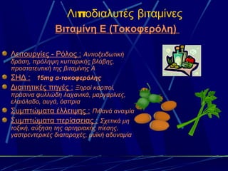 Λιποδιαλυτές βιταμίνες
               Βιταμίνη Ε (Τοκοφερόλη)

Λειτουργίες - Ρόλος : Αντιοξειδωτική
δράση, πρόληψη κυτταρικής βλάβης,
προστατευτική της βιταμίνης Α
ΣΗΔ : 15mg α-τοκοφερόλης
Διαιτητικές πηγές : Ξηροί καρποί,
πράσινα φυλλώδη λαχανικά, μαργαρίνες,
ελαιόλαδο, αυγά, όσπρια
Συμπτώματα έλλειψης : Πιθανά αναιμία
Συμπτώματα περίσσειας : Σχετικά μη
τοξική, αύξηση της αρτηριακής πίεσης,
γαστρεντερικές διαταραχές, μυϊκή αδυναμία
 