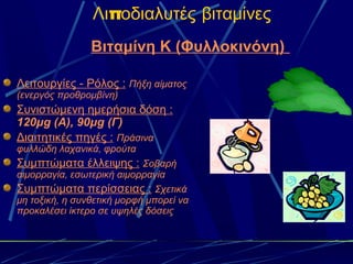 Λιποδιαλυτές βιταμίνες
                Βιταμίνη Κ (Φυλλοκινόνη)

Λειτουργίες - Ρόλος : Πήξη αίματος
(ενεργός προθρομβίνη)
Συνιστώμενη ημερήσια δόση :
120μg (A), 90μg (Γ)
Διαιτητικές πηγές : Πράσινα
φυλλώδη λαχανικά, φρούτα
Συμπτώματα έλλειψης : Σοβαρή
αιμορραγία, εσωτερική αιμορραγία
Συμπτώματα περίσσειας : Σχετικά
μη τοξική, η συνθετική μορφή μπορεί να
προκαλέσει ίκτερο σε υψηλές δόσεις
 