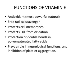 FUNCTIONS OF VITAMIN E
• Antioxidant (most powerful natural)
• Free radical scavenger
• Protects cell membranes
• Protects LDL from oxidation
• Protection of double bonds in
polyunsaturated fatty acids
• Plays a role in neurological functions, and
inhibition of platelet aggregation.
 