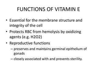 FUNCTIONS OF VITAMIN E
• Essential for the membrane structure and
integrity of the cell
• Protects RBC from hemolysis by oxidizing
agents (e.g. H2O2)
• Reproductive functions
– preserves and maintains germinal epithelium of
gonads
– closely associated with and prevents sterility.
 