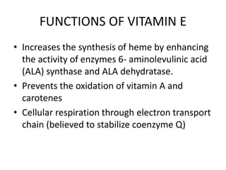 FUNCTIONS OF VITAMIN E
• Increases the synthesis of heme by enhancing
the activity of enzymes 6- aminolevulinic acid
(ALA) synthase and ALA dehydratase.
• Prevents the oxidation of vitamin A and
carotenes
• Cellular respiration through electron transport
chain (believed to stabilize coenzyme Q)
 