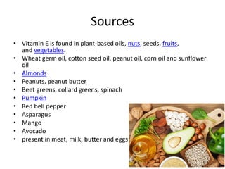 Sources
• Vitamin E is found in plant-based oils, nuts, seeds, fruits,
and vegetables.
• Wheat germ oil, cotton seed oil, peanut oil, corn oil and sunflower
oil
• Almonds
• Peanuts, peanut butter
• Beet greens, collard greens, spinach
• Pumpkin
• Red bell pepper
• Asparagus
• Mango
• Avocado
• present in meat, milk, butter and eggs
 