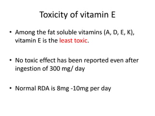 Toxicity of vitamin E
• Among the fat soluble vitamins (A, D, E, K),
vitamin E is the least toxic.
• No toxic effect has been reported even after
ingestion of 300 mg/ day
• Normal RDA is 8mg -10mg per day
 