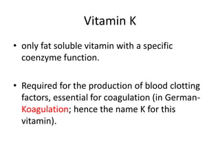 Vitamin K
• only fat soluble vitamin with a specific
coenzyme function.
• Required for the production of blood clotting
factors, essential for coagulation (in German-
Koagulation; hence the name K for this
vitamin).
 