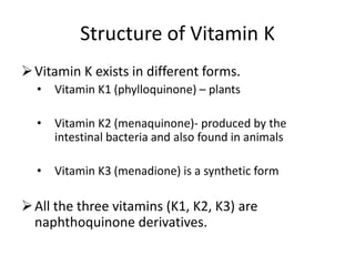 Structure of Vitamin K
Vitamin K exists in different forms.
• Vitamin K1 (phylloquinone) – plants
• Vitamin K2 (menaquinone)- produced by the
intestinal bacteria and also found in animals
• Vitamin K3 (menadione) is a synthetic form
All the three vitamins (K1, K2, K3) are
naphthoquinone derivatives.
 