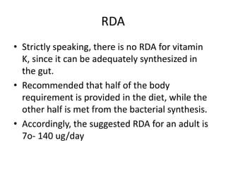 RDA
• Strictly speaking, there is no RDA for vitamin
K, since it can be adequately synthesized in
the gut.
• Recommended that half of the body
requirement is provided in the diet, while the
other half is met from the bacterial synthesis.
• Accordingly, the suggested RDA for an adult is
7o- 140 ug/day
 