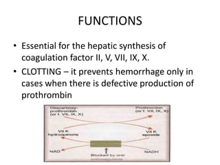 FUNCTIONS
• Essential for the hepatic synthesis of
coagulation factor II, V, VII, IX, X.
• CLOTTING – it prevents hemorrhage only in
cases when there is defective production of
prothrombin
 