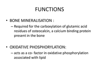 FUNCTIONS
• BONE MINERALISATION :
– Required for the carboxylation of glutamic acid
residues of osteocalcin, a calcium binding protein
present in the bone
• OXIDATIVE PHOSPHORYLATION:
– acts as a co- factor in oxidative phosphorylation
associated with lipid
 