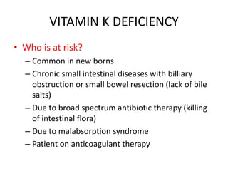 VITAMIN K DEFICIENCY
• Who is at risk?
– Common in new borns.
– Chronic small intestinal diseases with billiary
obstruction or small bowel resection (lack of bile
salts)
– Due to broad spectrum antibiotic therapy (killing
of intestinal flora)
– Due to malabsorption syndrome
– Patient on anticoagulant therapy
 
