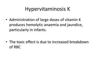 Hypervitaminosis K
• Administration of large doses of vitamin K
produces hemolytic anaemia and jaundice,
particularly in infants.
• The toxic effect is due to increased breakdown
of RBC
 