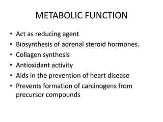 METABOLIC FUNCTION
• Act as reducing agent
• Biosynthesis of adrenal steroid hormones.
• Collagen synthesis
• Antioxidant activity
• Aids in the prevention of heart disease
• Prevents formation of carcinogens from
precursor compounds
 