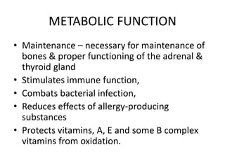 METABOLIC FUNCTION
• Maintenance – necessary for maintenance of
bones & proper functioning of the adrenal &
thyroid gland
• Stimulates immune function,
• Combats bacterial infection,
• Reduces effects of allergy-producing
substances
• Protects vitamins, A, E and some B complex
vitamins from oxidation.
 