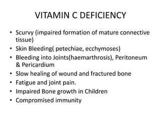 VITAMIN C DEFICIENCY
• Scurvy (impaired formation of mature connective
tissue)
• Skin Bleeding( petechiae, ecchymoses)
• Bleeding into Joints(haemarthrosis), Peritoneum
& Pericardium
• Slow healing of wound and fractured bone
• Fatigue and joint pain.
• Impaired Bone growth in Children
• Compromised immunity
 