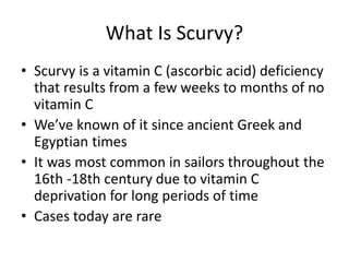 What Is Scurvy?
• Scurvy is a vitamin C (ascorbic acid) deficiency
that results from a few weeks to months of no
vitamin C
• We’ve known of it since ancient Greek and
Egyptian times
• It was most common in sailors throughout the
16th -18th century due to vitamin C
deprivation for long periods of time
• Cases today are rare
 