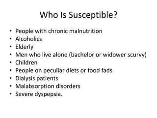 Who Is Susceptible?
• People with chronic malnutrition
• Alcoholics
• Elderly
• Men who live alone (bachelor or widower scurvy)
• Children
• People on peculiar diets or food fads
• Dialysis patients
• Malabsorption disorders
• Severe dyspepsia.
 