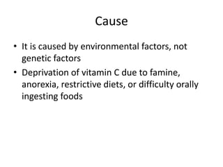 Cause
• It is caused by environmental factors, not
genetic factors
• Deprivation of vitamin C due to famine,
anorexia, restrictive diets, or difficulty orally
ingesting foods
 