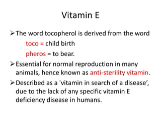 Vitamin E
The word tocopherol is derived from the word
toco = child birth
pheros = to bear.
Essential for normal reproduction in many
animals, hence known as anti-sterility vitamin.
Described as a 'vitamin in search of a disease’,
due to the lack of any specific vitamin E
deficiency disease in humans.
 