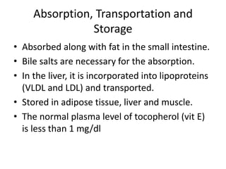 Absorption, Transportation and
Storage
• Absorbed along with fat in the small intestine.
• Bile salts are necessary for the absorption.
• In the liver, it is incorporated into lipoproteins
(VLDL and LDL) and transported.
• Stored in adipose tissue, liver and muscle.
• The normal plasma level of tocopherol (vit E)
is less than 1 mg/dl
 