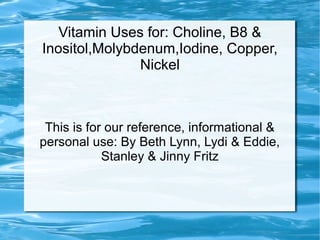 Vitamin Uses for: Choline, B8 &
Inositol,Molybdenum,Iodine, Copper,
Nickel
This is for our reference, informational &
personal use: By Beth Lynn, Lydi & Eddie,
Stanley & Jinny Fritz
 