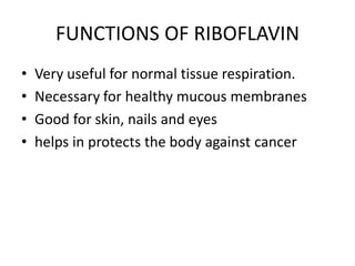 FUNCTIONS OF RIBOFLAVIN
• Very useful for normal tissue respiration.
• Necessary for healthy mucous membranes
• Good for skin, nails and eyes
• helps in protects the body against cancer
 