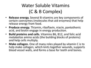 Water Soluble Vitamins
(C & B Complex)
• Release energy. Several B vitamins are key components of
certain coenzymes (molecules that aid enzymes) that help
release energy from food.
• Produce energy. Thiamin, riboflavin, niacin, pantothenic
acid, and biotin engage in energy production.
• Build proteins and cells. Vitamins B6, B12, and folic acid
metabolize amino acids (the building blocks of proteins)
and help cells multiply.
• Make collagen. One of many roles played by vitamin C is to
help make collagen, which knits together wounds, supports
blood vessel walls, and forms a base for teeth and bones.
 