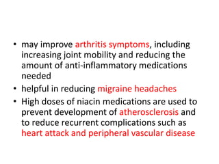 • may improve arthritis symptoms, including
increasing joint mobility and reducing the
amount of anti-inflammatory medications
needed
• helpful in reducing migraine headaches
• High doses of niacin medications are used to
prevent development of atherosclerosis and
to reduce recurrent complications such as
heart attack and peripheral vascular disease
 