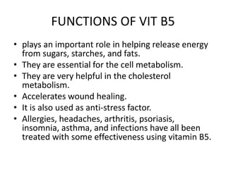 FUNCTIONS OF VIT B5
• plays an important role in helping release energy
from sugars, starches, and fats.
• They are essential for the cell metabolism.
• They are very helpful in the cholesterol
metabolism.
• Accelerates wound healing.
• It is also used as anti-stress factor.
• Allergies, headaches, arthritis, psoriasis,
insomnia, asthma, and infections have all been
treated with some effectiveness using vitamin B5.
 