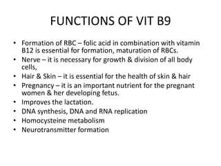 FUNCTIONS OF VIT B9
• Formation of RBC – folic acid in combination with vitamin
B12 is essential for formation, maturation of RBCs.
• Nerve – it is necessary for growth & division of all body
cells,
• Hair & Skin – it is essential for the health of skin & hair
• Pregnancy – it is an important nutrient for the pregnant
women & her developing fetus.
• Improves the lactation.
• DNA synthesis, DNA and RNA replication
• Homocysteine metabolism
• Neurotransmitter formation
 