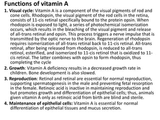 Functions of vitamin A
1. Visual cycle: Vitamin A is a component of the visual pigments of rod and
cone cells. Rhodopsin, the visual pigment of the rod cells in the retina,
consists of 11-cis retinal specifically bound to the protein opsin. When
rhodopsin is exposed to light, a series of photochemical isomerization
occurs, which results in the bleaching of the visual pigment and release
of all-trans retinal and opsin. This process triggers a nerve impulse that is
transmitted by the optic nerve to the brain. Regeneration of rhodopsin
requires isomerization of all-trans retinal back to 11-cis retinal. All-trans
retinal, after being released from rhodopsin, is reduced to all-trans
retinol, esterified, and isomerized to 11-cis retinol that is oxidized to 11-
cis retinal. The latter combines with opsin to form rhodopsin, thus
completing the cycle
2. Growth: Vitamin A deficiency results in a decreased growth rate in
children. Bone development is also slowed.
3. Reproduction: Retinol and retinal are essential for normal reproduction,
supporting spermatogenesis in the male and preventing fetal resorption
in the female. Retinoic acid is inactive in maintaining reproduction and
but promotes growth and differentiation of epithelial cells; thus, animals
given vitamin A only as retinoic acid from birth are blind and sterile.
4. Maintenance of epithelial cells: Vitamin A is essential for normal
differentiation of epithelial tissues and mucus secretion.
 
