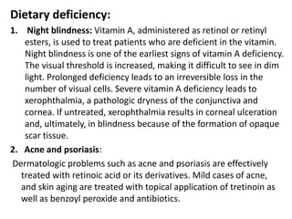 Dietary deficiency:
1. Night blindness: Vitamin A, administered as retinol or retinyl
esters, is used to treat patients who are deficient in the vitamin.
Night blindness is one of the earliest signs of vitamin A deficiency.
The visual threshold is increased, making it difficult to see in dim
light. Prolonged deficiency leads to an irreversible loss in the
number of visual cells. Severe vitamin A deficiency leads to
xerophthalmia, a pathologic dryness of the conjunctiva and
cornea. If untreated, xerophthalmia results in corneal ulceration
and, ultimately, in blindness because of the formation of opaque
scar tissue.
2. Acne and psoriasis:
Dermatologic problems such as acne and psoriasis are effectively
treated with retinoic acid or its derivatives. Mild cases of acne,
and skin aging are treated with topical application of tretinoin as
well as benzoyl peroxide and antibiotics.
 