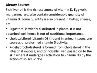 Dietary Sources:
Fish liver oil is the richest source of vitamin D. Egg-yolk,
margarine, lard, also contain considerable quantity of
vitamin D. Some quantity is also present in butter, cheese,
etc.
• Ergosterol is widely distributed in plants. It is not
absorbed well hence is not of nutritional importance.
• cholecalciferol (vitamin D3), found in animal tissues, are
sources of preformed vitamin D activity.
• 7-dehydrocholesterol is formed from cholesterol in the
intestinal mucosa, and principally liver, passed on to the
skin where it undergoes activation to vitamin D3 by the
action of solar UV rays.
 
